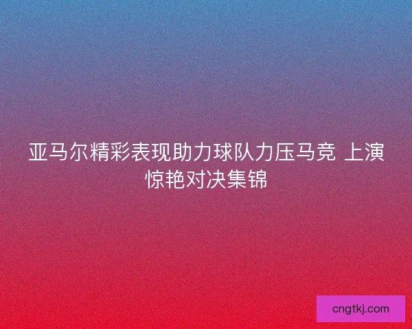 亚马尔精彩表现助力球队力压马竞 上演惊艳对决集锦