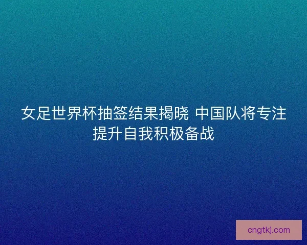 女足世界杯抽签结果揭晓 中国队将专注提升自我积极备战
