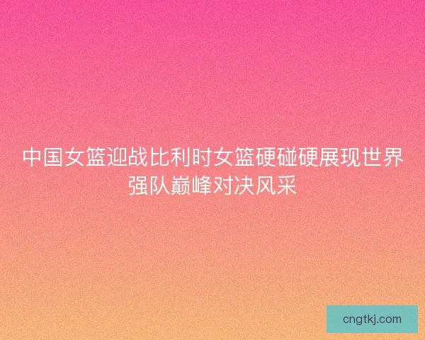 中国女篮迎战比利时女篮硬碰硬展现世界强队巅峰对决风采