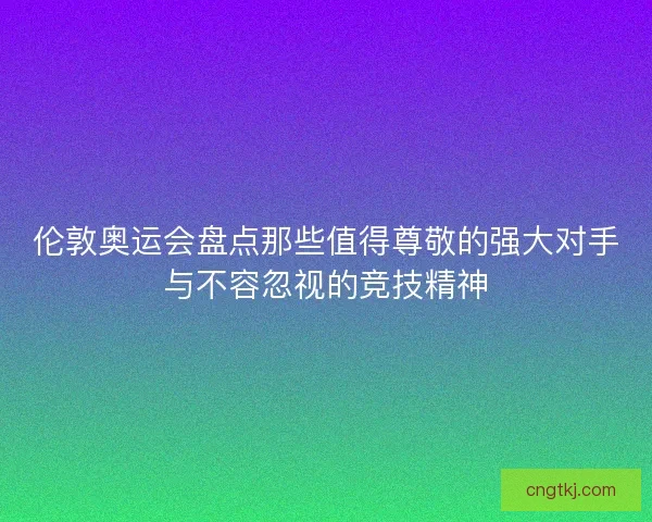 伦敦奥运会盘点那些值得尊敬的强大对手与不容忽视的竞技精神