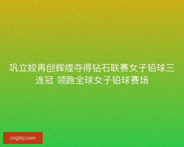 巩立姣再创辉煌夺得钻石联赛女子铅球三连冠 领跑全球女子铅球赛场