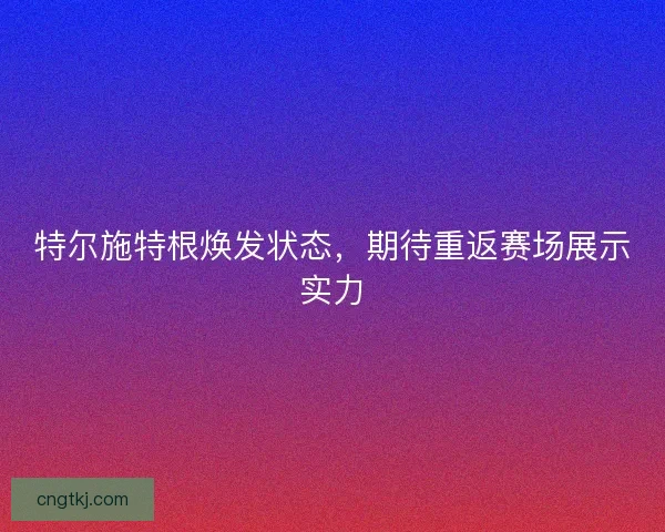 特尔施特根焕发状态，期待重返赛场展示实力